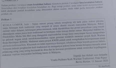 Dalam petikan 1 terdapat enam kesalahan bahasa manakala petikan 2 terdapat lima kesalahan bahasa.
Senaraikan dan betulkan kesalahan-kesalahan itu, Bagi setiap petikan, anda tidak boleh menyenaraikan
lebih daripada jumlah kesalahan yang dinyatakan dalam soalan. Anda tidak perlu menyalin petikan
petikan itu.
Petikan l
KUALA LUMPUR, Isnin - Sajian minum petang tatkala menghirup teh tarik panas seakan pincang
tanpa hidangan kuih tradisional yang menjadī di antara identiti rencam masyarakat Malaysia. Bahan
mentah sukar didapati, kehilangan petua memasak, tidak dipraktikkan dan proses penyediaan yang renyah
dikenalpasti antara punca kuih tradisional ini berdepan risiko lenyap ditelan zaman. Menyedari hakikat in,
Friedchillies Media Sdn Bhd yang dianggotai segerombolan tenaga kerja menyimpan hasrat mengembara
ke pelosok negara untuk mendokumentasikan sajian generasi terdahulu menerusi projek Kuih Warisan
Ihsan Haridepan (KWIH). Matlamat utama projek KWIH adalah untuk mengekalkan kesempurnaan resepi
asli kuih tradisional kita. Khazanah ini tidak sepatutnya disimpan, sebaliknya diajar kepada generasi baharu.
Ternyata industri penghasilan kuih tradisional ini mempunyai potensi besar kerana berupaya menarik minat
pelancong asing yang sering berziarah ke desa dan ke kawasan pendalaman untuk menerokai kepelbagaian
makanan warisan masyarakat berbilang kaum di Malaysia.
Dipetik dan diubaḥ suai daripada
*Usaha Pulihara Kuih Warisan Tradisional, Elak Pupus'
Berita Harian, 11 Januari 2020
[6 markah]