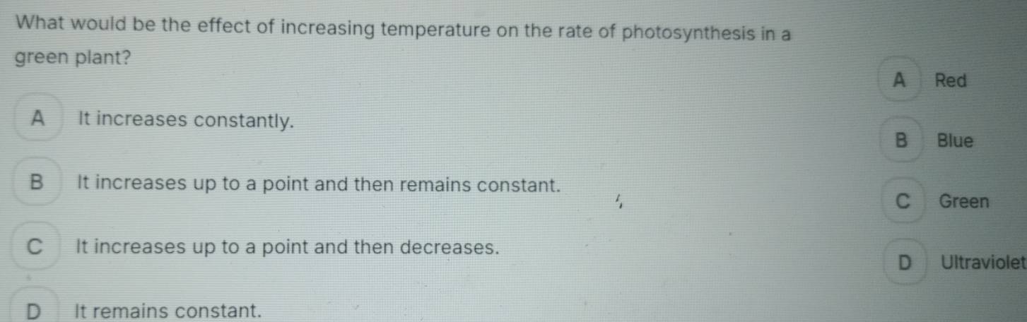 What would be the effect of increasing temperature on the rate of photosynthesis in a
green plant?
A Red
A It increases constantly.
B Blue
B It increases up to a point and then remains constant.
C Green
C It increases up to a point and then decreases.
D Ultraviolet
D It remains constant.