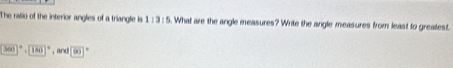 The ratio of the interior angles of a triangle is 11311. What are the angle measures? Write the angle measures from least to greatest.
300°+180° , and 90