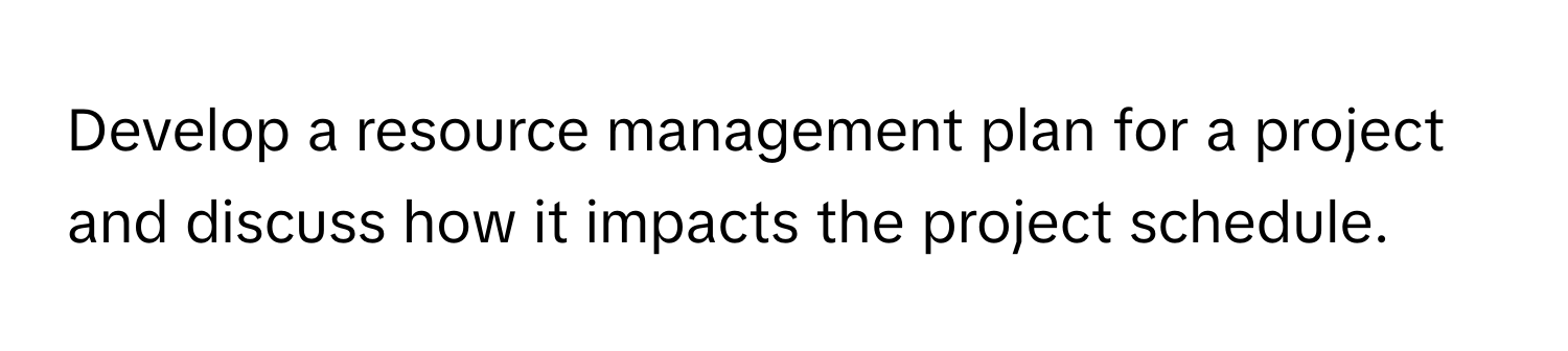 Develop a resource management plan for a project and discuss how it impacts the project schedule.