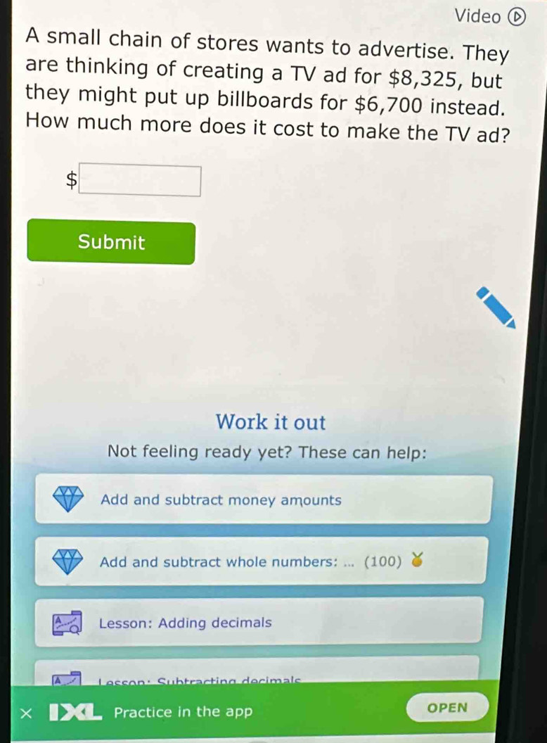 Video⑥ 
A small chain of stores wants to advertise. They 
are thinking of creating a TV ad for $8,325, but 
they might put up billboards for $6,700 instead. 
How much more does it cost to make the TV ad?
$□
Submit 
Work it out 
Not feeling ready yet? These can help: 
Add and subtract money amounts 
Add and subtract whole numbers: ... (100) 
Lesson: Adding decimals 
A Subtracting decimals 
× Practice in the app OPEN