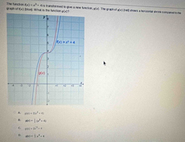 The functi on f(x)=x^3+4is is transformed to give a new function.
graph of f(x) [blue]. What is the function g(x) ) g(x). The graph of g(x) [red] shows a horizontal shrink compared to the
A. g(x)=2(x^3+4)
B. g(x)= 1/2 (x^3+4)
C. g(x)=2x^(-3)-4
D. g(x)= 1/2 x^3+4