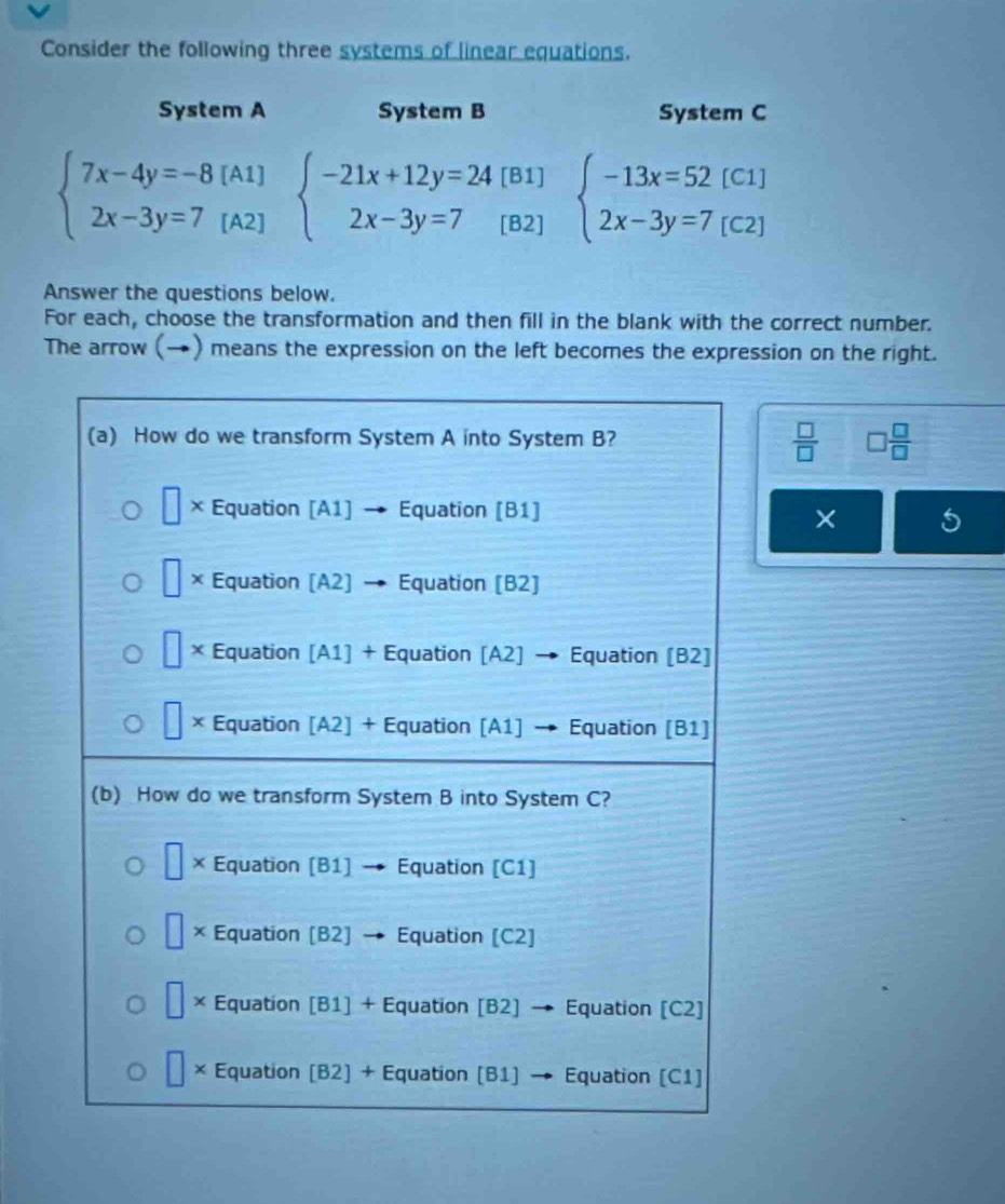 Consider the following three systems of linear equations.
System A System B System C
beginarrayl 7x-4y=-8[A1] 2x-3y=7[A2]endarray. beginarrayl -21x+12y=24[B1] 2x-3y=7[B2]endarray. beginarrayl -13x=52[C1] 2x-3y=7[C2]endarray.
Answer the questions below.
For each, choose the transformation and then fill in the blank with the correct number.
The arrow (→) means the expression on the left becomes the expression on the right.
 □ /□   □  □ /□  