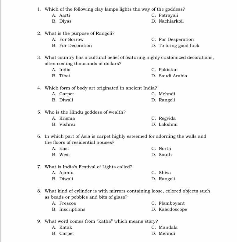 Which of the following clay lamps lights the way of the goddess?
A. Aarti C. Patrayali
B. Diyas D. Nachiarkoil
2. What is the purpose of Rangoli?
A. For Sorrow C. For Desperation
B. For Decoration D. To bring good luck
3. What country has a cultural belief of featuring highly customized decorations,
often costing thousands of dollars?
A. India C. Pakistan
B. Tibet D. Saudi Arabia
4. Which form of body art originated in ancient India?
A. Carpet C. Mehndi
B. Diwali D. Rangoli
5. Who is the Hindu goddess of wealth?
A. Krisma C. Regvida
B. Vishnu D. Lakshmi
6. In which part of Asia is carpet highly esteemed for adorning the walls and
the floors of residential houses?
A. East C. North
B. West D. South
7. What is India's Festival of Lights called?
A. Ajanta C. Shiva
B. Diwali D. Rangoli
8. What kind of cylinder is with mirrors containing loose, colored objects such
as beads or pebbles and bits of glass?
A. Frescos C. Flamboyant
B. Inscriptions D. Kaleidoscope
9. What word comes from “katha” which means story?
A. Katak C. Mandala
B. Carpet D. Mehndi