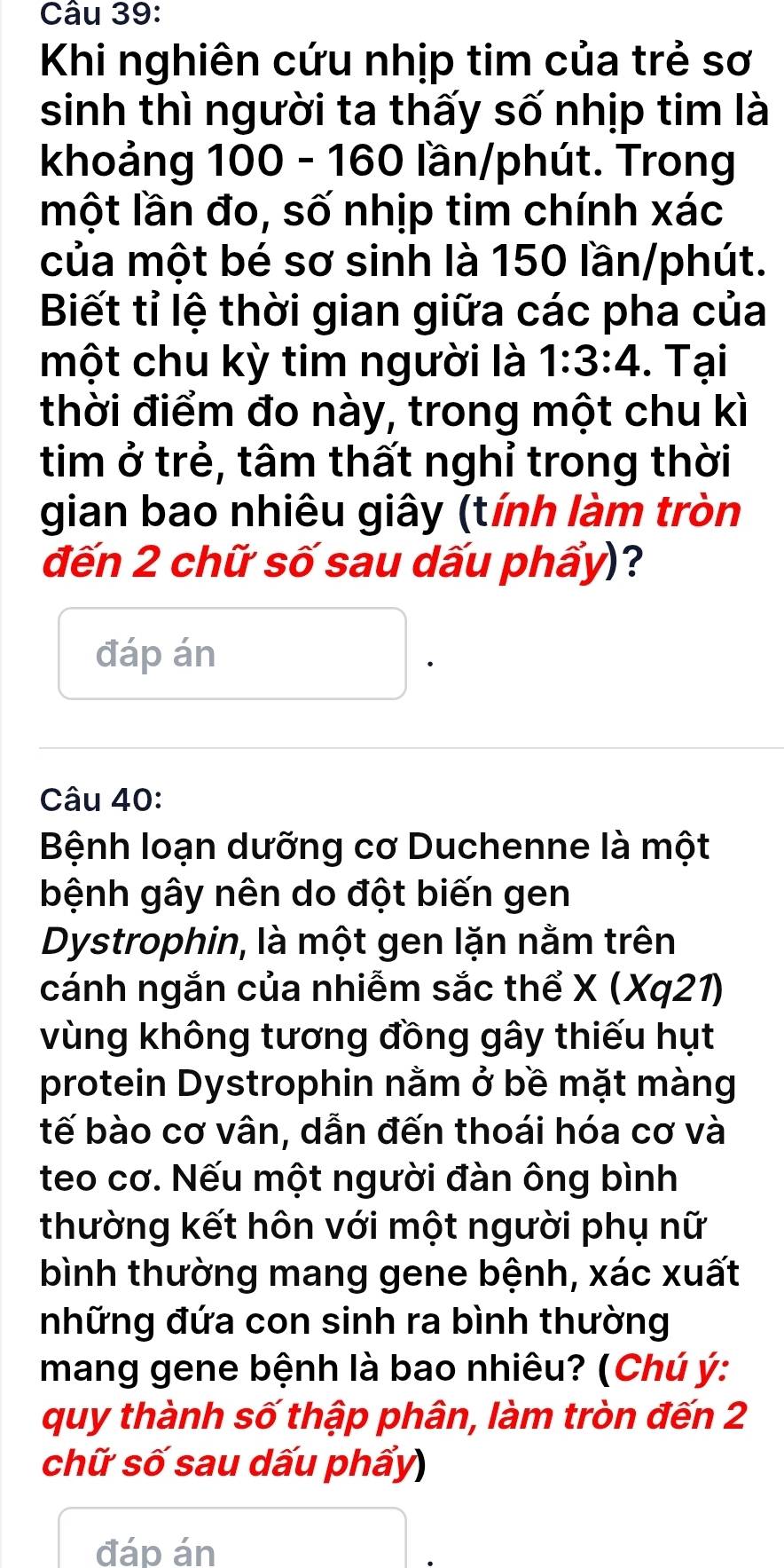 Khi nghiên cứu nhịp tim của trẻ sơ 
sinh thì người ta thấy số nhịp tim là 
khoảng 100 - 160 lần/phút. Trong 
một lần đo, số nhịp tim chính xác 
của một bé sơ sinh là 150 lần/phút. 
Biết tỉ lệ thời gian giữa các pha của 
một chu kỳ tim người là 1:3:4. Tại 
thời điểm đo này, trong một chu kì 
tim ở trẻ, tâm thất nghỉ trong thời 
gian bao nhiêu giây (tính làm tròn 
đến 2 chữ số sau dấu phẩy)? 
đáp án 
Câu 40: 
Bệnh loạn dưỡng cơ Duchenne là một 
bệnh gây nên do đột biến gen 
Dystrophin, là một gen lặn nằm trên 
cánh ngắn của nhiễm sắc thể X (Xq21) 
vùng không tương đồng gây thiếu hụt 
protein Dystrophin nằm ở bề mặt màng 
tế bào cơ vân, dẫn đến thoái hóa cơ và 
teo cơ. Nếu một người đàn ông bình 
thường kết hôn với một người phụ nữ 
bình thường mang gene bệnh, xác xuất 
những đứa con sinh ra bình thường 
mang gene bệnh là bao nhiêu? (Chú ý : 
quy thành số thập phân, làm tròn đến 2
chữ số sau dấu phẩy) 
đáp án