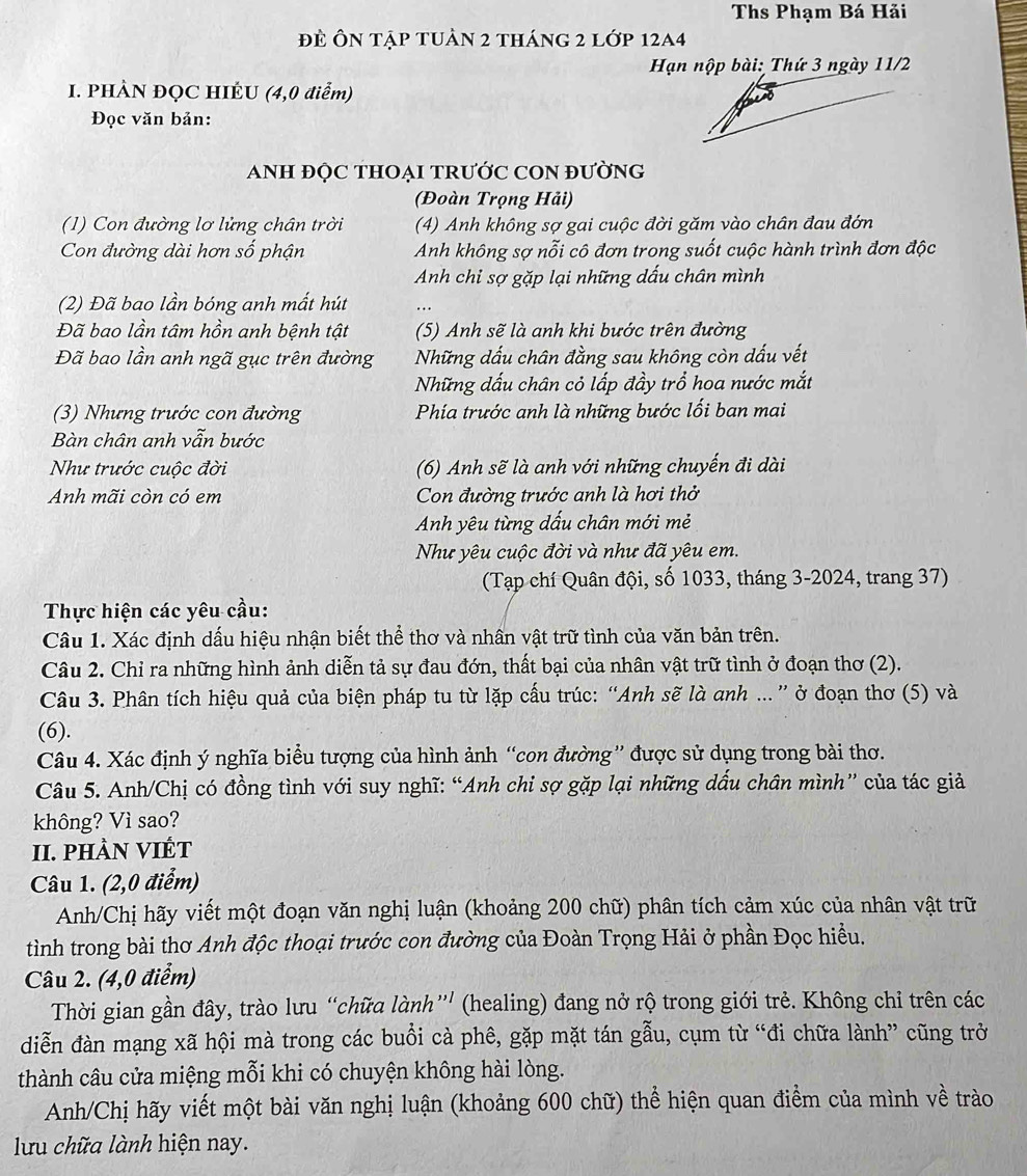 Ths Phạm Bá Hải
đề Ôn tập tuần 2 tháng 2 lớp 12a4
Hạn nộp bài: Thứ 3 ngày 11/2
I. PHÀN ĐQC HIÉU (4,0 điểm)
Đọc văn bản:
ANH ĐỌC THOẠI TRƯỚC CON ĐƯờNG
(Đoàn Trọng Hải)
(1) Con đường lơ lửng chân trời (4) Anh không sợ gai cuộc đời găm vào chân đau đớn
Con đường dài hơn số phận Anh không sợ nỗi cô đơn trong suốt cuộc hành trình đơn độc
Anh chỉ sợ gặp lại những dấu chân mình
(2) Đã bao lần bóng anh mất hút
Đã bao lần tâm hồn anh bệnh tật (5) Anh sẽ là anh khi bước trên đường
Đã bao lần anh ngã gục trên đường Những dấu chân đằng sau không còn dấu vết
Những dấu chân cỏ lấp đầy trổ hoa nước mắt
(3) Nhưng trước con đường Phía trước anh là những bước lối ban mai
Bàn chân anh vẫn bước
Như trước cuộc đời (6) Anh sẽ là anh với những chuyến đi dài
Anh mãi còn có em Con đường trước anh là hơi thở
Anh yêu từng dấu chân mới mẻ
Như yêu cuộc đời và như đã yêu em.
(Tạp chí Quân đội, số 1033, tháng 3-2024, trang 37)
Thực hiện các yêu cầu:
Câu 1. Xác định dấu hiệu nhận biết thể thơ và nhân vật trữ tình của văn bản trên.
Câu 2. Chỉ ra những hình ảnh diễn tả sự đau đớn, thất bại của nhân vật trữ tình ở đoạn thơ (2).
Câu 3. Phân tích hiệu quả của biện pháp tu từ lặp cấu trúc: “Anh sẽ là anh ... ” ở đoạn thơ (5) và
(6).
Câu 4. Xác định ý nghĩa biểu tượng của hình ảnh “con đường” được sử dụng trong bài thơ.
Câu 5. Anh/Chị có đồng tình với suy nghĩ: “Anh chi sợ gặp lại những dấu chân mình” của tác giả
không? Vì sao?
II. pHÀN VIÉT
Câu 1. (2,0 điểm)
Anh/Chị hãy viết một đoạn văn nghị luận (khoảng 200 chữ) phân tích cảm xúc của nhân vật trữ
tình trong bài thơ Anh độc thoại trước con đường của Đoàn Trọng Hải ở phần Đọc hiều.
Câu 2. (4,0 điểm)
Thời gian gần đây, trào lưu “chữa lành”'' (healing) đang nở rộ trong giới trẻ. Không chỉ trên các
diễn đàn mạng xã hội mà trong các buổi cà phê, gặp mặt tán gẫu, cụm từ “đi chữa lành” cũng trở
thành câu cửa miệng mỗi khi có chuyện không hài lòng.
Anh/Chị hãy viết một bài văn nghị luận (khoảng 600 chữ) thể hiện quan điểm của mình về trào
lưu chữa lành hiện nay.