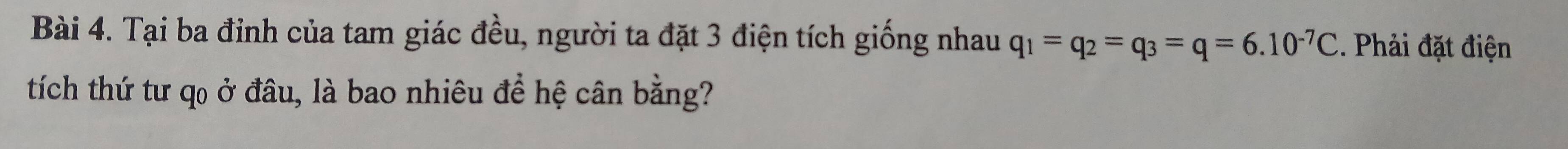 Tại ba đỉnh của tam giác đều, người ta đặt 3 điện tích giống nhau q_1=q_2=q_3=q=6.10^(-7)C. Phải đặt điện 
tích thứ tư q0 ở đâu, là bao nhiêu để hệ cân bằng?