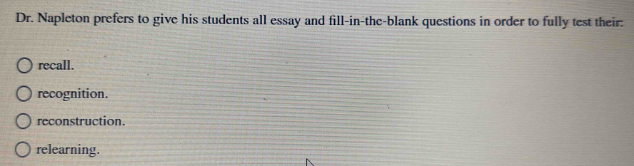 Dr. Napleton prefers to give his students all essay and fill-in-the-blank questions in order to fully test their:
recall.
recognition.
reconstruction.
relearning.