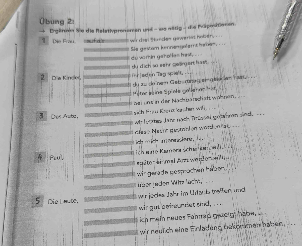 Übung 2: 
Ergänzen Sie die Relativpronomen und - wo nötig - die Präpositionen. 
1 Die Frau, auf die wir drei Stunden gewartet haben, . . 
Sie gestern kennengelernt haben, . . . 
du vorhin geholfen hast, . . . 
du dich so sehr geärgert hast, . . . 
2 Die Kinder, 
ihr jeden Tag spielt, . . . 
du zu deinem Geburtstag eingeladen hast, . . . 
Peter seine Spiele geliehen hat, 
bei uns in der Nachbarschaft wohnen, .. 
sich Frau Kreuz kaufen will, . . 
3 Das Auto, 
wir letztes Jahr nach Brüssel gefahren sind, .. 
diese Nacht gestohlen worden ist, . . . 
ich mich interessiere, .. 
ich eine Kamera schenken will, . . . 
4 Paul, 
später einmal Arzt werden will, .. 
wir gerade gesprochen haben, . . . 
über jeden Witz lacht, . . 
wir jedes Jahr im Urlaub treffen und 
5 Die Leute, 
wir gut befreundet sind, . . . 
ich mein neues Fahrrad gezeigt habe, 
wir neulich eine Einladung bekommen haben , .. ..