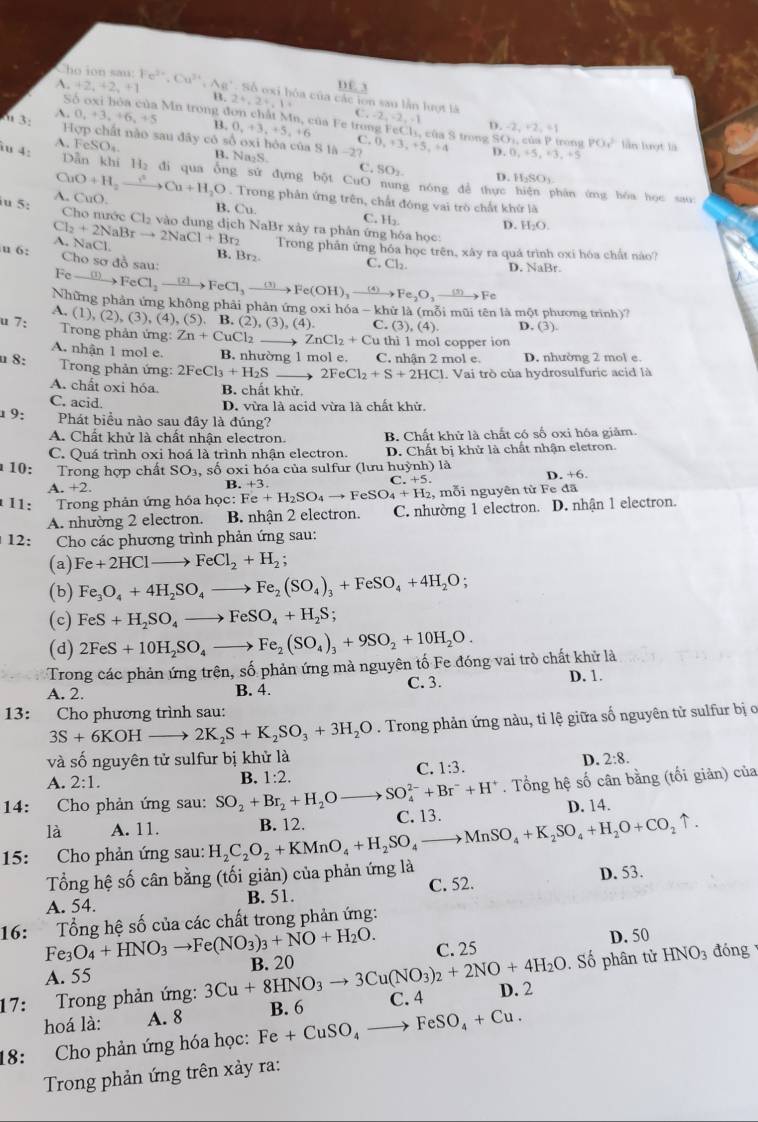 A_2+2_4+2_4+1
DC. 3
Cho ion sau: Fe^(2+),Cu^(2+) ,Aa^, ba của các ion sau lần lượt là
B. 2^4,2^4,1^3
Số oxi hóa của Mn trong đơn chất C.-2,-2,-1 D -2,+2,=1
A
" 3: .0,0_t+3,+6_,+5 B. 0,+3,+5,+6 Mn của Fe trong FeCl₃, của S trong GO_1,cisP
|OPDC| nất nào sau đây có số oxi hóa của S 1
C. 0、 
iu 4: 1h-2? 3,+5,+4 D 0,+5,+3,+5 róng PO_1^(2 làn lượt là
A. 1 eSO_4) B. Na₂S.
C SO_2
D. H_2SO_3
Dẫn kì iH_2 đi qua ống sứ đựng bột CuO nung nóng để thực hiện phân ứng hóa học sau:
A. CuO. CuO+H_2to Cu+H_2O. Trong phân ứng trên, chất đóng vai trò chất khứ là
iu 5:
B. Cu. C. H_2
Cho nước Cl_2 vào dung địch NaBr xảy ra phân ứng hóa học:
Cl_2+2NaBrto 2NaCl+Br_2 A. NaCl. D. H_2O.
Trong phân ứng hóa học trên, xây ra quá trình oxi hóa chất nào?
u 6:  Cho sơ đồ sau B. Br₂ D. NaBr
C. Cl_2.
Feto FeCl_2to FeCl_3to FeCl_3to Fe(OH)_3to Fe_2O_3to Fe
Những phản ứng không phải phản ứng oxi hóa - khử là (mỗi mũi tên là một phương trình)7
A. (1),(2),(3),(4),(5). B. ( 2),(3),(4) C ,(3),(4), D. (3).
u 7:  Trong phản ứng: Zn+CuCl_2 ZnCl_2+Cu thi 1 mol copper ion
A. nhận 1 mol e. B. nhường 1 mol e. C. nhận 2 mol e. D. nhường 2 mol e.
n 8:  Trong phản ứng: 2FeCl_3+H_2S 2FeCl_2+S+2HCl. Vai trò của hydrosulfuric acid là
A. chất oxi hóa. B. chất khử
C. acid.
D. vừa là acid vừa là chất khử.
1 9: Phát biểu nào sau đây là đúng?
A. Chất khử là chất nhận electron. B. Chất khử là chất có số oxi hóa giảm.
C. Quá trình oxi hoá là trình nhận electron. D. Chất bị khử là chất nhận eletron.
10: Trong hợp chất SO_3, , số oxi hóa của sulfur (lưu huỳnh) là D. +6.
C.+5.
+2.
B..+3.
11:  Trong phản ứng hóa học: Fe+H_2SO_4to FeSO_4+H_2 , mỗi nguyên từ Fe đã
A. nhường 2 electron. B. nhận 2 electron. C. nhường 1 electron. D. nhận 1 electron.
12: Cho các phương trình phản ứng sau:
(a) Fe+2HClto FeCl_2+H_2;
(b) Fe_3O_4+4H_2SO_4to Fe_2(SO_4)_3+FeSO_4+4H_2O;
(c) FeS+H_2SO_4to FeSO_4+H_2S;
(d) 2FeS+10H_2SO_4to Fe_2(SO_4)_3+9SO_2+10H_2O.
Trong các phản ứng trên, số phản ứng mà nguyên tố Fe đóng vai trò chất khử là D. 1.
A. 2. B. 4. C. 3.
13: Cho phương trình sau:
3S+6KOHto 2K_2S+K_2SO_3+3H_2O. Trong phản ứng nàu, tỉ lệ giữa số nguyên tử sulfur bị ở
và số nguyên tử sulfur bị khử là D. 2:8.
C. 1:3.
A. 2:1.
B. 1:2.
14: Cho phản ứng sau: SO_2+Br_2+H_2O _  SO_4^((2-)+Br^-)+H^+. Tổng hệ số cân bằng (tối giản) của
là A. 11. D. 14.
15: Cho phản ứng sau: H_2C_2O_2+KMnO_4+H_2SO_4to MnSO_4+K_2SO_4+H_2O+CO_2uparrow . B. 12. C. 13.
Tổng hệ số cân bằng (tối giản) của phản ứng là
A. 54. B. 51. C. 52. D. 53.
Tổng hệ số của các chất trong phản ứng:
16: Fe_3O_4+HNO_3to Fe(NO_3)_3+NO+H_2O. C. 25
D. 50
A. 55
17: Trong phản ứng: 3Cu+8HNO_3to 3Cu(NO_3)_2+2NO+4H_2O B. 20
. Số phân tử HNO_3 đóng
hoá là: A. 8 B. 6 C. 4 D. 2
18: Cho phản ứng hóa học: Fe+CuSO_4to FeSO_4+Cu.
Trong phản ứng trên xảy ra: