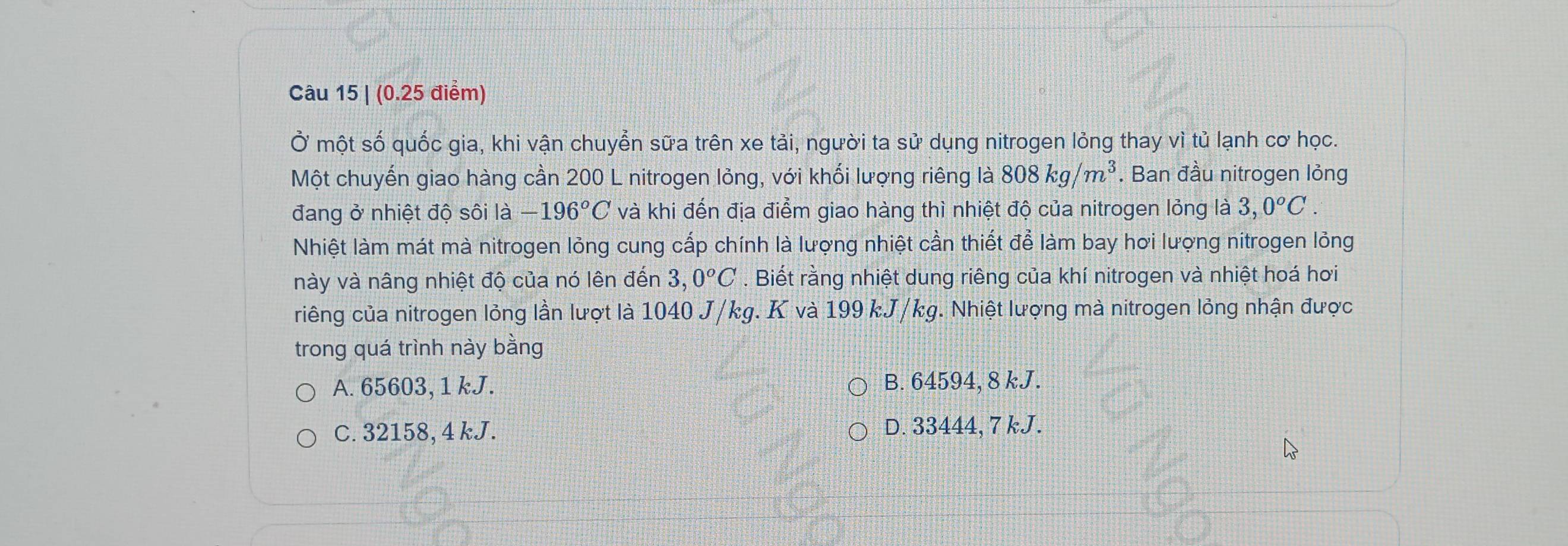 Ở một số quốc gia, khi vận chuyễn sữa trên xe tải, người ta sử dụng nitrogen lỏng thay vì tủ lạnh cơ học.
Một chuyến giao hàng cần 200 L nitrogen lỏng, với khối lượng riêng là 808kg/m^3. Ban đầu nitrogen lỏng
đang ở nhiệt độ sôi là -196°C và khi đến địa điểm giao hàng thì nhiệt độ của nitrogen lỏng là 3,0^oC. 
Nhiệt làm mát mà nitrogen lỏng cung cấp chính là lượng nhiệt cần thiết để làm bay hơi lượng nitrogen lỏng
này và nâng nhiệt độ của nó lên đến 3,0^oC. Biết rằng nhiệt dung riêng của khí nitrogen và nhiệt hoá hơi
riêng của nitrogen lỏng lần lượt là 1040 J/kg. K và 199 kJ/kg. Nhiệt lượng mà nitrogen lỏng nhận được
trong quá trình này bằng
A. 65603, 1 kJ. B. 64594, 8 kJ.
C. 32158, 4 kJ. D. 33444, 7 kJ.