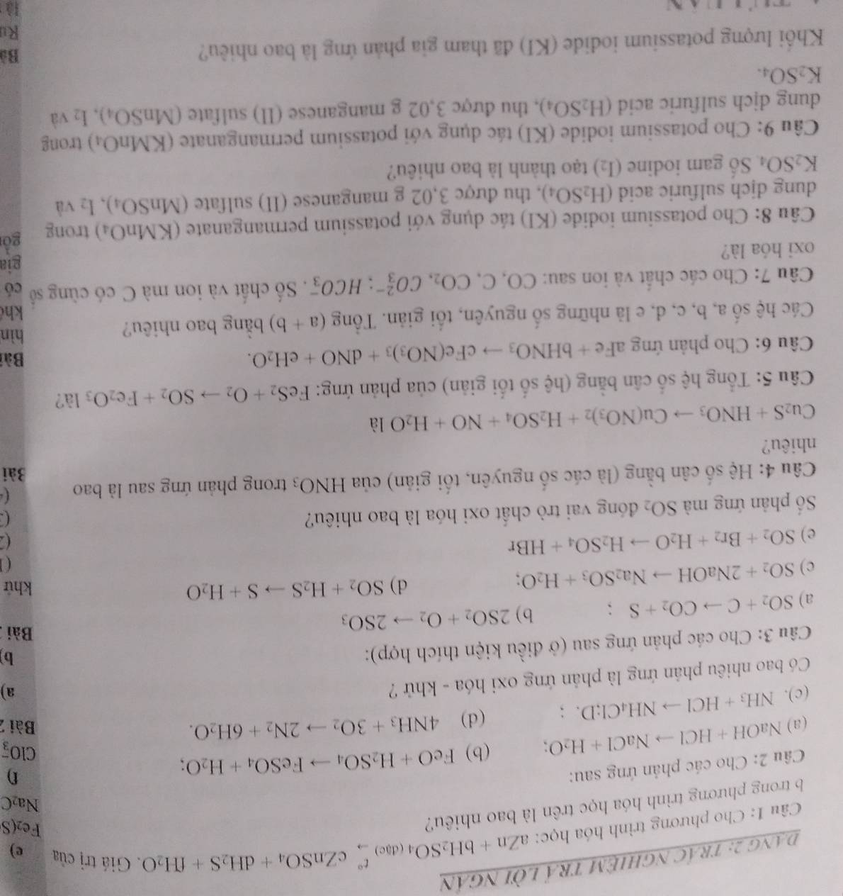 Dang 2: trác nghiệM trÁ lời ngân
Câu 1: Cho phương trình hóa học: aZn+bH_2SO_4(d_e)beginarrayr t°c underlineto cZnSO_4+dH_2S+fH_2O. Giá trị của
e)
b trong phương trình hóa học trên là bao nhiêu?
Fe2(S
Na₂C
Câu 2: Cho các phản ứng sau:
(a) NaOH+HClto NaCl+H_2O; (b) FeO+H_2SO_4to FeSO_4+H_2O;
f)
ClO_3^(-
(d) 4NH_3)+3O_2to 2N_2+6H_2O.
Bài 2
(c). NH_3+HClto NH_4Cl;D. frac  1/2 
Có bao nhiêu phản ứng là phản ứng oxi hóa - khử ?
a)
Câu 3: Cho các phản ứng sau (ở điều kiện thích hợp):
b
a) SO_2+Cto CO_2+S. b) 2SO_2+O_2to 2SO_3
Bài
c) SO_2+2NaOHto Na_2SO_3+H_2O;
d) SO_2+H_2Sto S+H_2O khứ
( 
e) SO_2+Br_2+H_2Oto H_2SO_4+HBr
Số phản ứng mà SO_2 đóng vai trò chất oxi hóa là bao nhiêu?
( 、
( 
Câu 4: Hệ số cân bằng (là các số nguyên, tối giản) của HNO_3 trong phản ứng sau là bao Bài
nhiêu?
Cu_2S+HNO_3to Cu(NO_3)_2+H_2SO_4+NO+H_2O là
Câu 5: Tổng hệ số cân bằng (hệ số tối giản) của phản ứng: FeS_2+O_2to SO_2+Fe_2O_3la'
Bài
Câu 6: Cho phản ứng gaFe+bHNO_3to cFe(NO_3)_3+dNO+eH_2O. hìn
Các hệ số a, b, c, d, e là những số nguyên, tối giản. Tổng (a+b) bằng bao nhiêu?
kh
Câu 7: Cho các chất và ion sau: CO,C,CO_2,CO_3^((2-);HCO_3^-. Số chất và ion mà C có cùng số có
gia
oxi hóa là?
Câu 8: Cho potassium iodide (KI) tác dụng với potassium permanganate (KMnO_4)) trong
gồi
dung djch sulfuric acid (H_2SO_4) , thu được 3,02 g manganese (II) sulfate (MnSO_4),I_2 và
K_2SO_4 Số gam iodine (I_2) tạo thành là bao nhiêu?
Câu 9: Cho potassium iodide (KI) tác dụng với potassium permanganate (KMnO_4) trong
dung dịch sulfuric acid (H_2SO_4) , thu được 3,02 g manganese (II) sulfate (MnSO_4),I_2 và
K_2SO_4.
Khối lượng potassium iodide (KI) đã tham gia phản ứng là bao nhiêu?
Bà
Ru
là