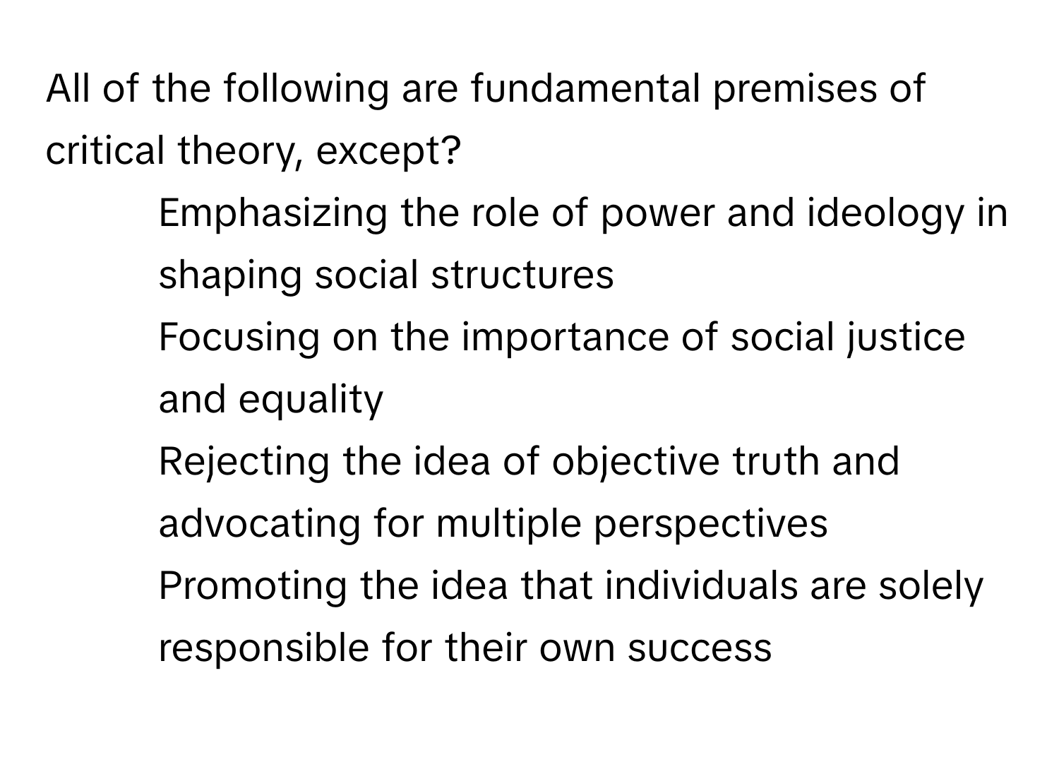 All of the following are fundamental premises of critical theory, except?

1) Emphasizing the role of power and ideology in shaping social structures
2) Focusing on the importance of social justice and equality
3) Rejecting the idea of objective truth and advocating for multiple perspectives
4) Promoting the idea that individuals are solely responsible for their own success