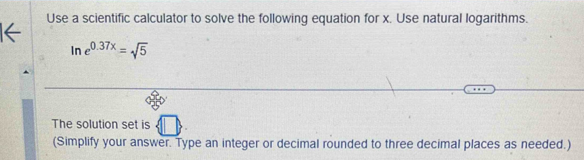 Use a scientific calculator to solve the following equation for x. Use natural logarithms. 
In e^(0.37x)=sqrt(5)
The solution set is  □ 
(Simplify your answer. Type an integer or decimal rounded to three decimal places as needed.)