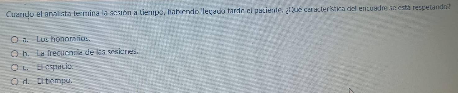 Cuando el analista termina la sesión a tiempo, habiendo llegado tarde el paciente, ¿Qué característica del encuadre se está respetando?
a. Los honorarios.
b. La frecuencia de las sesiones.
c. El espacio.
d. El tiempo.