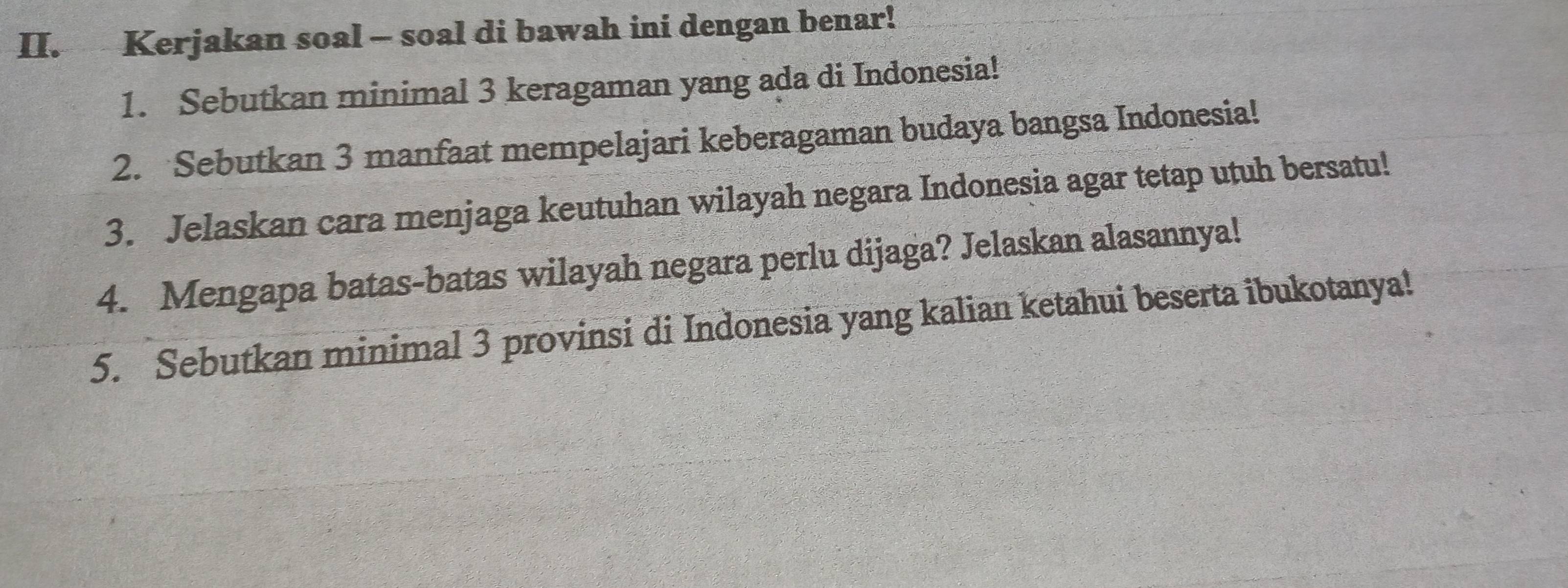 Kerjakan soal - soal di bawah ini dengan benar! 
1. Sebutkan minimal 3 keragaman yang ada di Indonesia! 
2. Sebutkan 3 manfaat mempelajari keberagaman budaya bangsa Indonesia! 
3. Jelaskan cara menjaga keutuhan wilayah negara Indonesia agar tetap utuh bersatu! 
4. Mengapa batas-batas wilayah negara perlu dijaga? Jelaskan alasannya! 
5. Sebutkan minimal 3 provinsi di Indonesia yang kalian ketahui beserta ibukotanya!