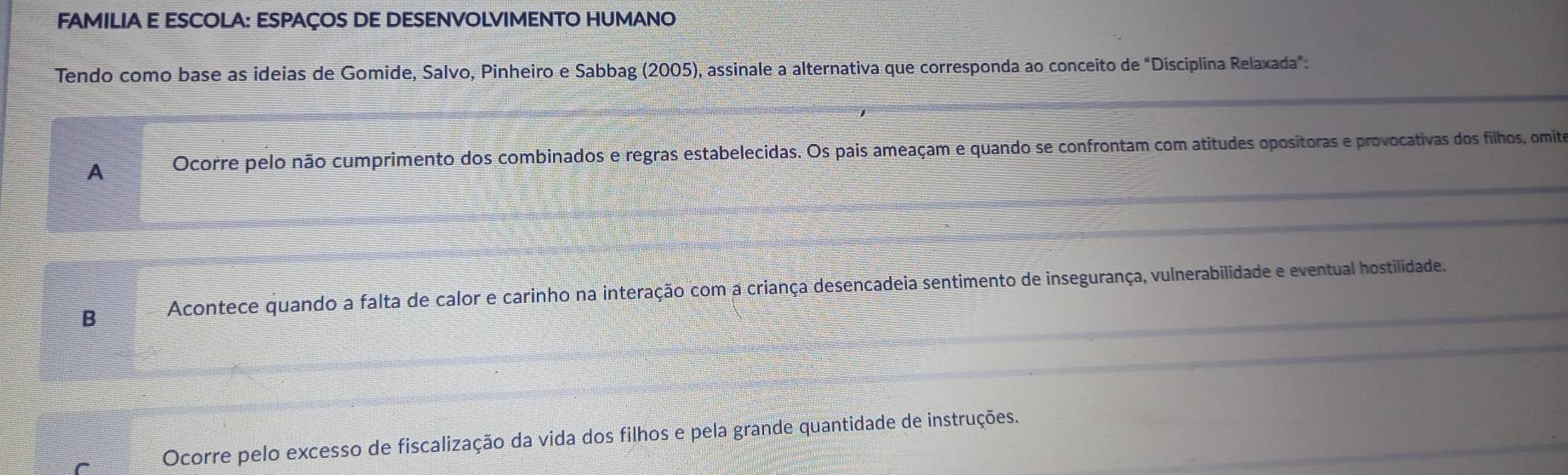 FAMILIA E ESCOLA: ESPAÇOS DE DESENVOLVIMENTO HUMANO
Tendo como base as ideias de Gomide, Salvo, Pinheiro e Sabbag (2005), assinale a alternativa que corresponda ao conceito de "Disciplina Relaxada":
A Ocorre pelo não cumprimento dos combinados e regras estabelecidas. Os pais ameaçam e quando se confrontam com atitudes opositoras e provocativas dos filhos, omita
B Acontece quando a falta de calor e carinho na interação com a criança desencadeia sentimento de insegurança, vulnerabilidade e eventual hostilidade.
Ocorre pelo excesso de fiscalização da vida dos filhos e pela grande quantidade de instruções.