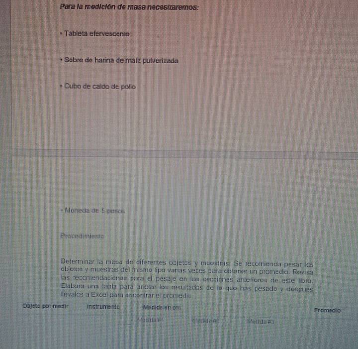 Para la medición de masa necestzaremos: 
Tablets efervescente 
Sobre de harina de maíz pulverizada 
Cubo de caído de pollo 
Moneda de 5 pesos 
Procedimiento 
Deferminar la mása de diferentes objetos y muestras. Se recomienda pesar los 
objelos y muestras del mismo tipo varías veces para obtener un promedio. Reviss 
las recomendaciones para el pesije en las secciónes anteriores de este libro. 
Elabora una tabla para anctar los resultados de lo que has pesado y después 
llevalos a Excel para encontrar el promedio 
Objeto por medir instrumento Modidelan om Promedio 
Wed do ? do 42 Modda #3