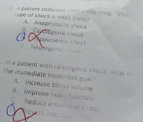 A patient collapses after a bee sting. What
type of shock is most likely ?
A. Anaphylactic shock
B. Cardiogenic shock
Hypovolemic shock
D. Neurogenic shock
. in a patient with cardiogenic shock, what is
the immediate treatment goal ?
A. Increase blood volume
B. Improve heart function
C. Reduce emotional stress
revent infection