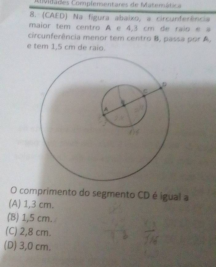 AtMidades Complementares de Matemática
8. (CAED) Na figura abaixo, a circunferência
maior tem centro A e 4,3 cm de raio é a
circunferência menor tem centro B, passa por A,
e tem 1,5 cm de raío.
O comprimento do segmento CD é igual a
(A) 1,3 cm.
(B) 1,5 cm.
(C) 2,8 cm.
(D) 3,0 cm.