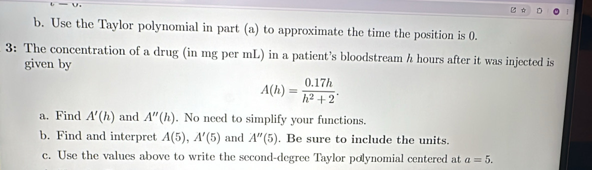 Use the Taylor polynomial in part (a) to approximate the time the position is 0. 
3: The concentration of a drug (in mg per mL) in a patient’s bloodstream h hours after it was injected is 
given by
A(h)= (0.17h)/h^2+2 . 
a. Find A'(h) and A''(h). No need to simplify your functions. 
b. Find and interpret A(5), A'(5) and A''(5). Be sure to include the units. 
c. Use the values above to write the second-degree Taylor polynomial centered at a=5.