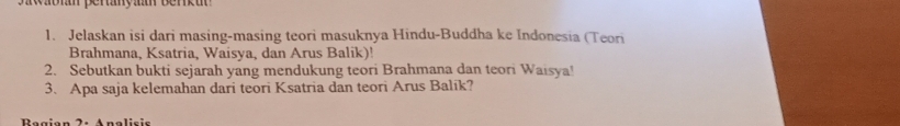 Waon peranyam berkun 
1. Jelaskan isi dari masing-masing teori masuknya Hindu-Buddha ke Indonesia (Teori 
Brahmana, Ksatria, Waisya, dan Arus Balik)! 
2. Sebutkan bukti sejarah yang mendukung teori Brahmana dan teori Waisya! 
3. Apa saja kelemahan dari teori Ksatria dan teori Arus Balík? 
Anolicie