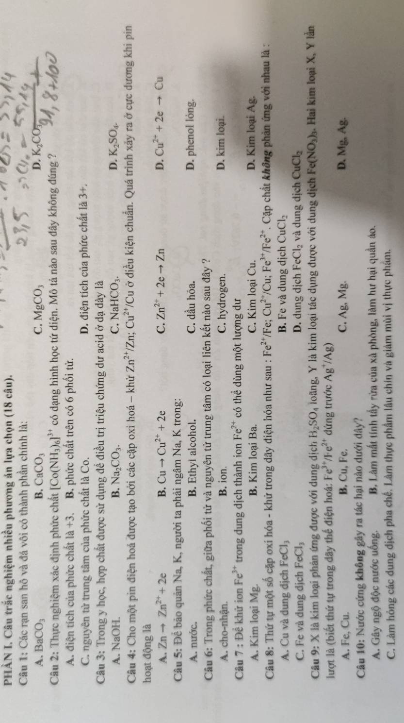 PHÂN I. Câu trắc nghiệm nhiều phương án lựa chọn (18 câu).
Câu 1: Các rạn san hô và đá vôi có thành phần chính là:
A. BaCO_3 B. CaCO_3 C. MgCO_3 D. K
Câu 2: Thực nghiệm xác định phức chất [Co(NH_3)_6]^3+ có dạng hình học tứ diện. Mô tả nào sau đây không đúng ?
A. điện tích của phức chất 1a+3. B. phức chất trên có 6 phối tử.
C. nguyên tử trung tâm của phức chất là Co. D. điện tích của phức chất là 3+.
Câu 3: Trong y học, hợp chất được sử dụng để điều trị triệu chứng dư acid ở dạ dày là
A. NaOH. B. Na_2CO_3. C. NaHCO_3. D. K_2SO_4.
Câu 4: Cho một pin điện hoá được tạo bởi các cặp oxi hoá - khử Zn^(2+)/Zn;Cu^(2+)/Cu ở điều kiện chuẩn. Quá trình xảy ra ở cực dương khi pin
hoạt động là
A. Znto Zn^(2+)+2e B. Cuto Cu^(2+)+2e C. Zn^(2+)+2eto Zn D. Cu^(2+)+2eto Cu
Câu 5: Để bảo quản Na, K, người ta phải ngâm Na, K trong:
A. nước. B. Ethyl alcohol. C. dầu hỏa. D. phenol lỏng.
Câu 6: Trong phức chất, giữa phối tử và nguyên tử trung tâm có loại liên kết nào sau đây ?
A. cho-nhận. B. ion. C. hydrogen. D. kim loại.
Câu 7 D khử ion Fe^(3+) trong dung dịch thành ion Fe^(2+) có thể dùng một lượng dư
A. Kim loại Mg. B. Kim loại Ba. C. Kim loại Cu. D. Kim loại Ag.
Câu 8: Thứ tự một số cặp oxi hóa - khử trong dãy điện hóa như sau : Fe^(2+) /Fe; Cu^(2+)/Cu;Fe^(3+)/Fe^(2+). Cặp chất không phản ứng với nhau là :
A. Cu và dung địch FeCl_3 B. Fe và dung dịch CuCl_2
C. Fe và dung dịch FeCl_3 D. dung dịch FeCl_2 và dung dịch CuCl_2
Câu 9: X là kim loại phản ứng được với dung dịch H_2SO_4 loãng, Y là kim loại tác dụng được với dung dịch Fe(NO_3)_3. Hai kim loại X, Y lần
lượt là (biết thứ tự trong dãy thế điện hoá: I e^(3+)/Fe^(2+) đứng trước Ag^+/Ag)
B. Cu.F B.
A. Fe, Cu. C. Ag, Mg. D. Mg, Ag.
Câu 10: Nước cứng không gây ra tác hại nào dưới đây?
A. Gây ngộ độc nước uống. B. Làm mất tính tấy rửa của xà phòng, làm hư hại quần áo.
C. Làm hóng các dung địch pha chế. Làm thực phầm lâu chín và giảm mùi vị thực phẩm.