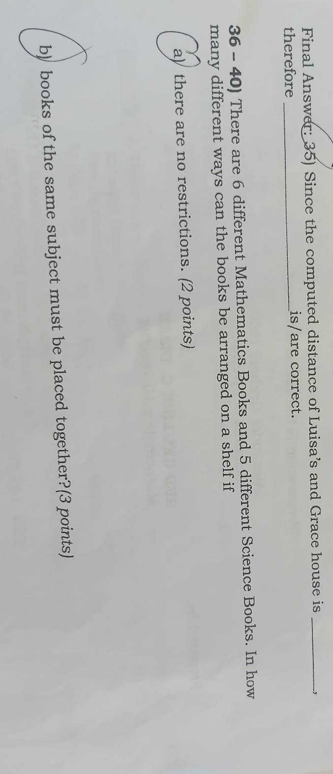 Final Answer: 35) Since the computed distance of Luisa’s and Grace house is_ 
, 
therefore _is/are correct. 
36 - 40) There are 6 different Mathematics Books and 5 different Science Books. In how 
many different ways can the books be arranged on a shelf if 
a) there are no restrictions. (2 points) 
b) books of the same subject must be placed together?(3 points)