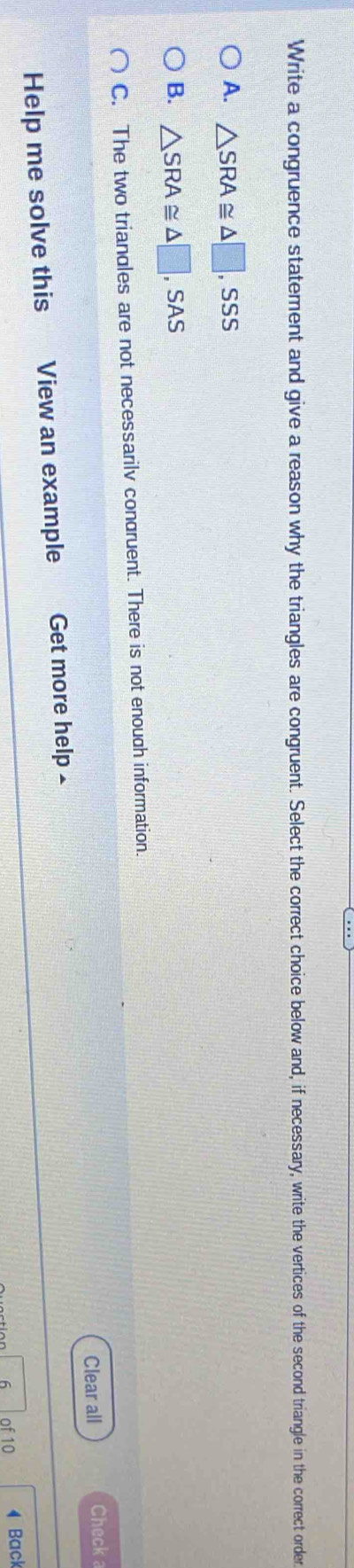 Write a congruence statement and give a reason why the triangles are congruent. Select the correct choice below and, if necessary, write the vertices of the second triangle in the correct order
A. △ SRA≌ △ □ ,SSS
B. △ SRA≌ △ □ ,SAS
C. The two triandles are not necessarilv condruent. There is not enough information.
Clear all Check a
Help me solve this View an example Get more help £
6 of 10 4 Back