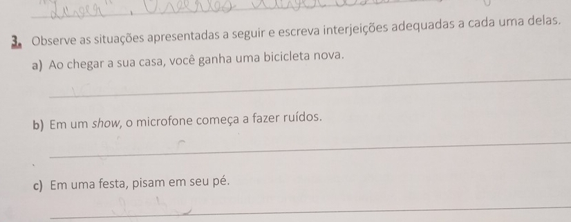 Observe as situações apresentadas a seguir e escreva interjeições adequadas a cada uma delas. 
_ 
a) Ao chegar a sua casa, você ganha uma bicicleta nova. 
b) Em um show, o microfone começa a fazer ruídos. 
_ 
c) Em uma festa, pisam em seu pé. 
_