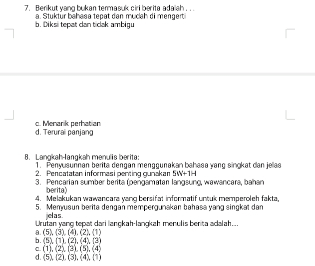 Berikut yang bukan termasuk ciri berita adalah . . .
a. Stuktur bahasa tepat dan mudah di mengerti
b. Diksi tepat dan tidak ambigu
c. Menarik perhatian
d. Terurai panjang
8. Langkah-langkah menulis berita:
1. Penyusunnan berita dengan menggunakan bahasa yang singkat dan jelas
2. Pencatatan informasi penting gunakan 5W+1H
3. Pencarian sumber berita (pengamatan langsung, wawancara, bahan
berita)
4. Melakukan wawancara yang bersifat informatif untuk memperoleh fakta,
5. Menyusun berita dengan mempergunakan bahasa yang singkat dan
jelas.
Urutan yang tepat dari langkah-langkah menulis berita adalah....
a. (5),(3),(4), , (2), (1)
b. (5), (1), (2) , (4), (3)
C. (1),(2), (3),(5), (4)
d. (5),(2),(3), (4). (1)