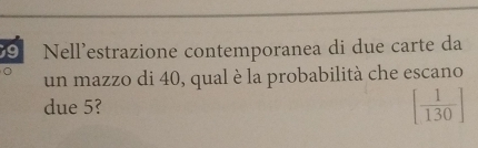 Nell’estrazione contemporanea di due carte da 
un mazzo di 40, qual è la probabilità che escano 
due 5? [ 1/130 ]