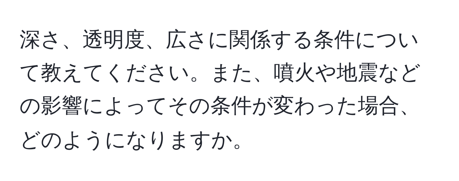 深さ、透明度、広さに関係する条件について教えてください。また、噴火や地震などの影響によってその条件が変わった場合、どのようになりますか。