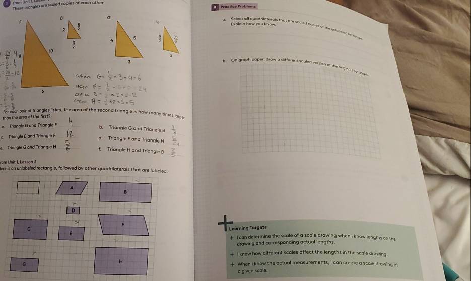 These triangles are scaled copies of each other.
Explain how you know
. Select all quadrilaterais that are scaled copits of the unubeled rectangle
b. On graph paper, draw a different scaled version of the original rectringle
For each pair of triangles listed, the area of the second triangle is how many times large
than the area of the first?
Triangle G and Triangle F_
_
b. Triangle G and Triangle B  1/2 
c. Triangle B and Triangle F_
_
_
d, Triangle F and Triangle H
. Triangle G and Triangle H _f. Triangle H and Triangle B_
rom Unit 1, Lesson 3
ere is an unlabeled rectangle, followed by other quadrilaterals that are labeled.
A
D
F
C
Leorning Torgets
E  I can determine the scale of a scale drawing when I know lengths on the
drawing and corresponding actual lengths.
I know how different scales affect the lengths in the scale drawing.
When I know the actual measurements, I can create a scale drawing at
a given scale.