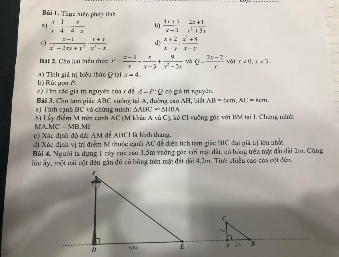 Thực hiện phép tính 
a)  (x-1)/x-4 - x/4-x   (4x+7)/x+3 - (2x+1)/x^2+3x 
b) 
c)  (x-1)/x^2+2xy+y^2 ·  (x+y)/x^2-x   (x+2)/x-y : (x^3+8)/x-y 
d) 
Bài 2. Cho hai biểu thức P= (x-3)/x - x/x-3 + 9/x^2-3x  và Q= (2x-2)/x  với x!= 0, x!= 3. 
a) Tính giá trị biểu thức Q tại x=4. 
b) Rút gọn P. 
c) Tìm các giá trị nguyên của x đề A=P:Q có giá trị nguyên. 
Bài 3. Cho tam giác ABC vuông tại A, đường cao AH, biết AB=6cm, AC=8cm. 
a) Tính cạnh BC và chứng minh: △ ABC∽ △ HBA. 
b) Lấy điểm M trên cạnh AC (M khác A và C), kẻ CI vuông góc với BM tại I. Chứng minh
MA.MC=MB. ) 71 
c) Xác định độ dài AM để ABCI là hình thang. 
d) Xác định vị trí điểm M thuộc cạnh AC đề diện tích tam giác BIC đạt giá trị lớn nhất. 
Bài 4. Người ta dựng 1 cây cọc cao 1, 5m vuông góc với mặt đất, có bóng trên mặt đất dài 2m. Cùng 
lúc ấy, một cái cột đèn gần đó có bóng trên mặt đất dài 4,2m. Tính chiều cao của cột đèn.