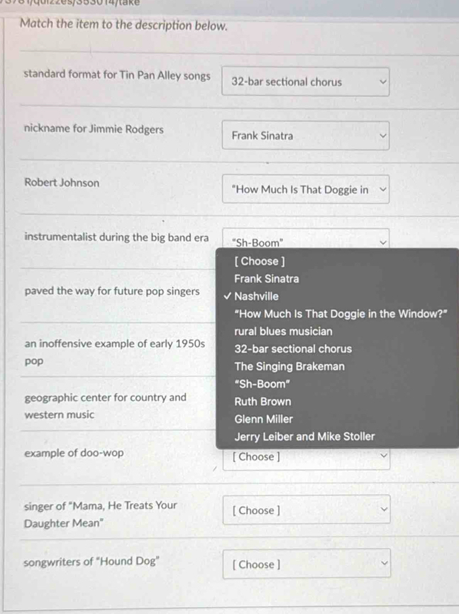 31/qd22es/353014/take
Match the item to the description below.
standard format for Tin Pan Alley songs 32 -bar sectional chorus
nickname for Jimmie Rodgers Frank Sinatra
Robert Johnson "How Much Is That Doggie in
instrumentalist during the big band era "Sh-Boom"
_[ Choose ]
Frank Sinatra
paved the way for future pop singers Nashville
_
“How Much Is That Doggie in the Window?”
rural blues musician
an inoffensive example of early 1950s 32 -bar sectional chorus
_
pop The Singing Brakeman
“Sh-Boom”
geographic center for country and Ruth Brown
western music Glenn Miller
_
_
Jerry Leiber and Mike Stoller
example of doo-wop [ Choose ]
_
singer of “Mama, He Treats Your [ Choose ]
Daughter Mean"
songwriters of "Hound Dog" [ Choose ]