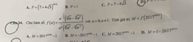 A. P=(7+4sqrt(3))^2016 B. P=1 C. P=7-4sqrt(3) D. P=
34. Cho hàm số f(a)=frac a^(-frac 1)3(sqrt[3](a)-sqrt[3](a^4))a^(frac 1)3(sqrt[3](a^3)-sqrt[3](a^(-4))) với a>0,a!= 1. Tinh giá trị M=f(2017^(2016))
A. M=2017^(2018)-1 B. M=-2017^(1008)-1 C. M=2017^(2016)-1 D. M=1-2017^(2016)
1...1e^4