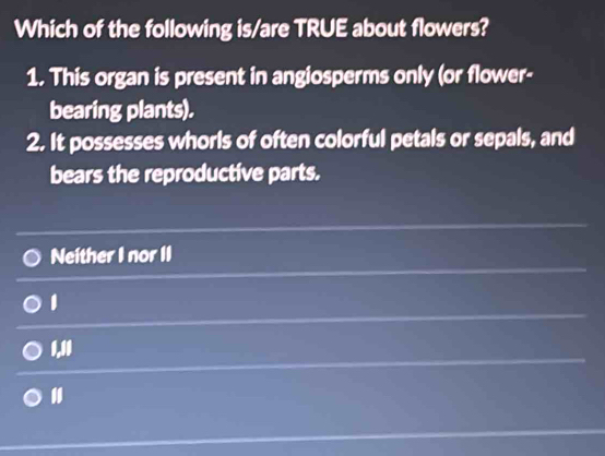 Which of the following is/are TRUE about flowers?
1. This organ is present in angiosperms only (or flower-
bearing plants).
2. It possesses whorls of often colorful petals or sepals, and
bears the reproductive parts.
Neither I nor II
1
1. 10
"