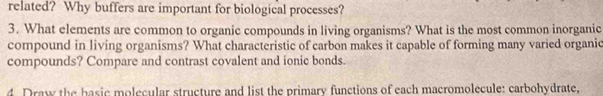 related? Why buffers are important for biological processes? 
3. What elements are common to organic compounds in living organisms? What is the most common inorganic 
compound in living organisms? What characteristic of carbon makes it capable of forming many varied organic 
compounds? Compare and contrast covalent and ionic bonds. 
4. Draw the basic molecular structure and list the primary functions of each macromolecule: carbohydrate,