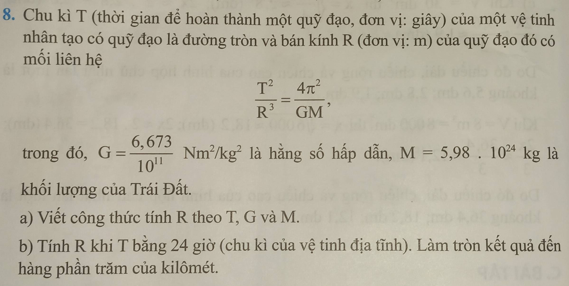 Chu kì T (thời gian để hoàn thành một quỹ đạo, đơn vị: giây) của một vệ tinh 
nhân tạo có quỹ đạo là đường tròn và bán kính R (đơn vị: m) của quỹ đạo đó có 
mối liên hệ
 T^2/R^3 = 4π^2/GM , 
trong đó, G= (6,673)/10^(11) Nm^2/kg^2 là hằng số hấp dẫn, M=5,98.10^(24)kg là 
khối lượng của Trái Đất. 
a) Viết công thức tính R theo T, G và M. 
b) Tính R khi T bằng 24 giờ (chu kì của vệ tinh địa tĩnh). Làm tròn kết quả đến 
hàng phần trăm của kilômét.