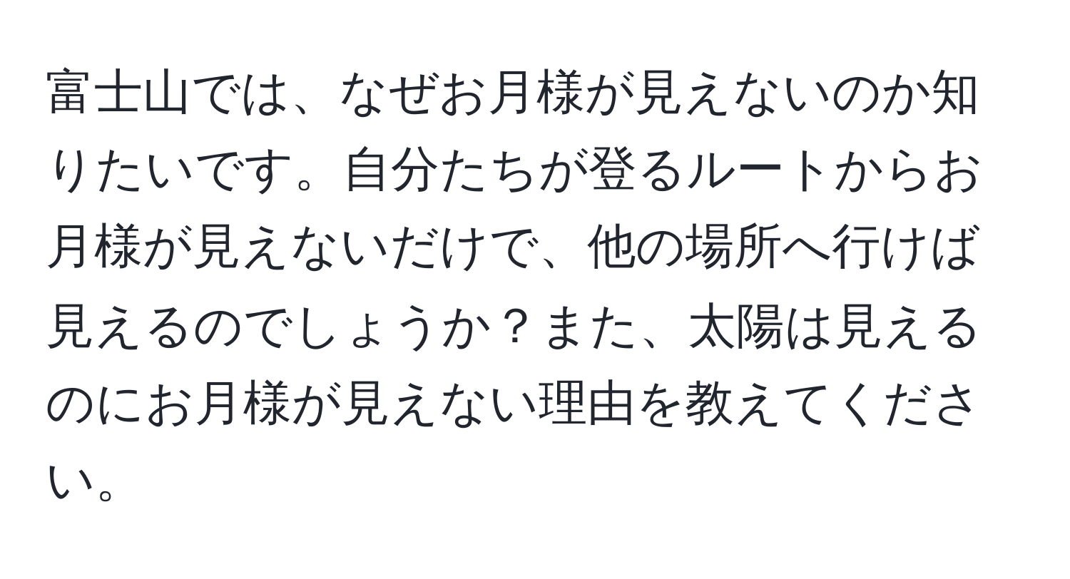 富士山では、なぜお月様が見えないのか知りたいです。自分たちが登るルートからお月様が見えないだけで、他の場所へ行けば見えるのでしょうか？また、太陽は見えるのにお月様が見えない理由を教えてください。