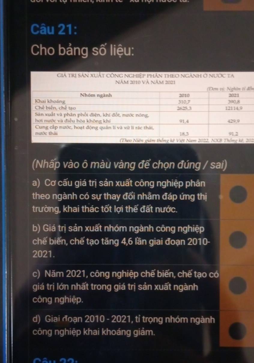 Cho bảng số liệu:
Giá TRị SảN XUấT CÔNG NGHIệP pHâN THEO NGẢNH ở nưỚc ta
ễn
2.
(Nhấp vào ô màu vàng để chọn đúng / sai)
a) Cơ cấu giá trị sản xuất công nghiệp phân
theo ngành có sự thay đổi nhằm đáp ứng thị
trường, khai thác tốt lợi thế đất nước.
b) Giá trị sản xuất nhóm ngành công nghiệp
chế biến, chế tạo tăng 4, 6 lần giai đoạn 2010-
2021.
c) Năm 2021, công nghiệp chế biến, chế tạo có
giá trị lớn nhất trong giá trị sản xuất ngành
công nghiệp.
d) Giai đoạn 2010 - 2021, tỉ trọng nhóm ngành
công nghiệp khai khoáng giảm.