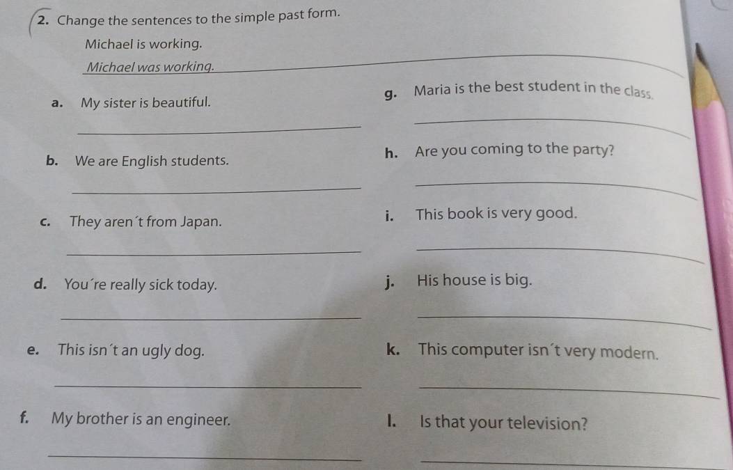 Change the sentences to the simple past form. 
Michael is working. 
Michael was working. 
g. Maria is the best student in the class. 
a. My sister is beautiful. 
_ 
_ 
b. We are English students. h. Are you coming to the party? 
_ 
_ 
c. They aren´t from Japan. i. This book is very good. 
_ 
_ 
d. You're really sick today. j. His house is big. 
__ 
e. This isn't an ugly dog. k. This computer isn't very modern. 
_ 
_ 
f. My brother is an engineer. I. Is that your television? 
_ 
_