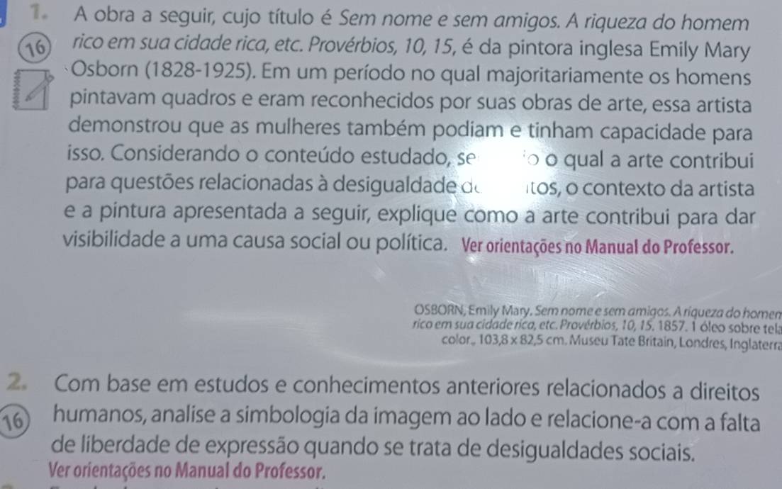 A obra a seguir, cujo título é Sem nome e sem amigos. A riqueza do homem 
16 rico em sua cidade rica, etc. Provérbios, 10, 15, é da pintora inglesa Emily Mary 
Osborn (1828-1925). Em um período no qual majoritariamente os homens 
pintavam quadros e eram reconhecidos por suas obras de arte, essa artista 
demonstrou que as mulheres também podiam e tinham capacidade para 
isso. Considerando o conteúdo estudado, se o o qual a arte contribui 
para questões relacionadas à desigualdade de ítos, o contexto da artista 
e a pintura apresentada a seguir, explique como a arte contribui para dar 
visibilidade a uma causa social ou política. Ver orientações no Manual do Professor. 
OSBORN, Emily Mary, Sem nome e sem amigos. A riqueza do homen 
rico em sua cidade rica, etc. Provérbios, 10, 15. 1857. 1 óleo sobre tel: 
color. 103, 8* 82, 5cm Museu Tate Britain, Londres, Inglaterra 
2. Com base em estudos e conhecimentos anteriores relacionados a direitos 
16 humanos, analise a simbologia da imagem ao lado e relacione-a com a falta 
de liberdade de expressão quando se trata de desigualdades sociais. 
Ver orientações no Manual do Professor.