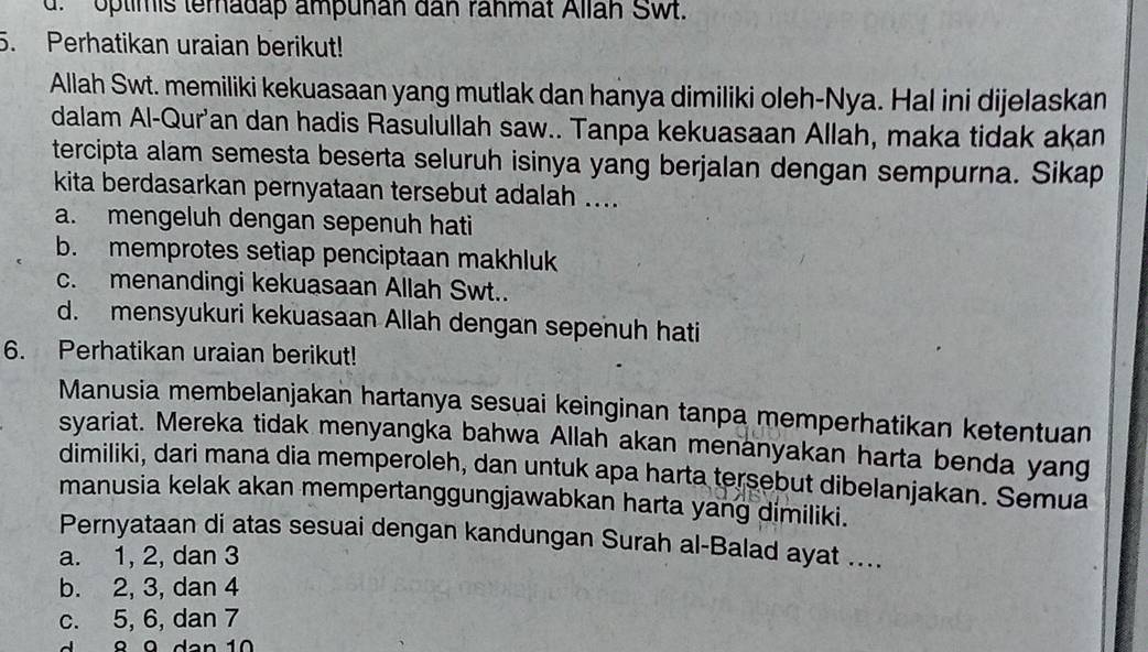 d. optimis teradap ampunan dan rahmat Allah Swt.
5. Perhatikan uraian berikut!
Allah Swt. memiliki kekuasaan yang mutlak dan hanya dimiliki oleh-Nya. Hal ini dijelaskan
dalam Al-Qur'an dan hadis Rasulullah saw.. Tanpa kekuasaan Allah, maka tidak akan
tercipta alam semesta beserta seluruh isinya yang berjalan dengan sempurna. Sikap
kita berdasarkan pernyataan tersebut adalah ....
a. mengeluh dengan sepenuh hati
b. memprotes setiap penciptaan makhluk
c. menandingi kekuasaan Allah Swt..
d. mensyukuri kekuasaan Allah dengan sepenuh hati
6. Perhatikan uraian berikut!
Manusia membelanjakan hartanya sesuai keinginan tanpa memperhatikan ketentuan
syariat. Mereka tidak menyangka bahwa Allah akan menanyakan harta benda yang
dimiliki, dari mana dia memperoleh, dan untuk apa harta tersebut dibelanjakan. Semua
manusia kelak akan mempertanggungjawabkan harta yang dimiliki.
Pernyataan di atas sesuai dengan kandungan Surah al-Balad ayat ....
a. 1, 2, dan 3
b. 2, 3, dan 4
c. 5, 6, dan 7
º 9 d a n 1 0