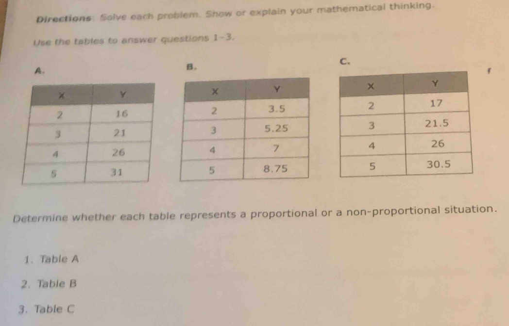 Directions. Solve each problem. Show or explain your mathematical thinking. 
Use the tables to answer questions 1-3. 
A. 
B. 
C. 




Determine whether each table represents a proportional or a non-proportional situation. 
1. Table A 
2. Table B 
3. Table C