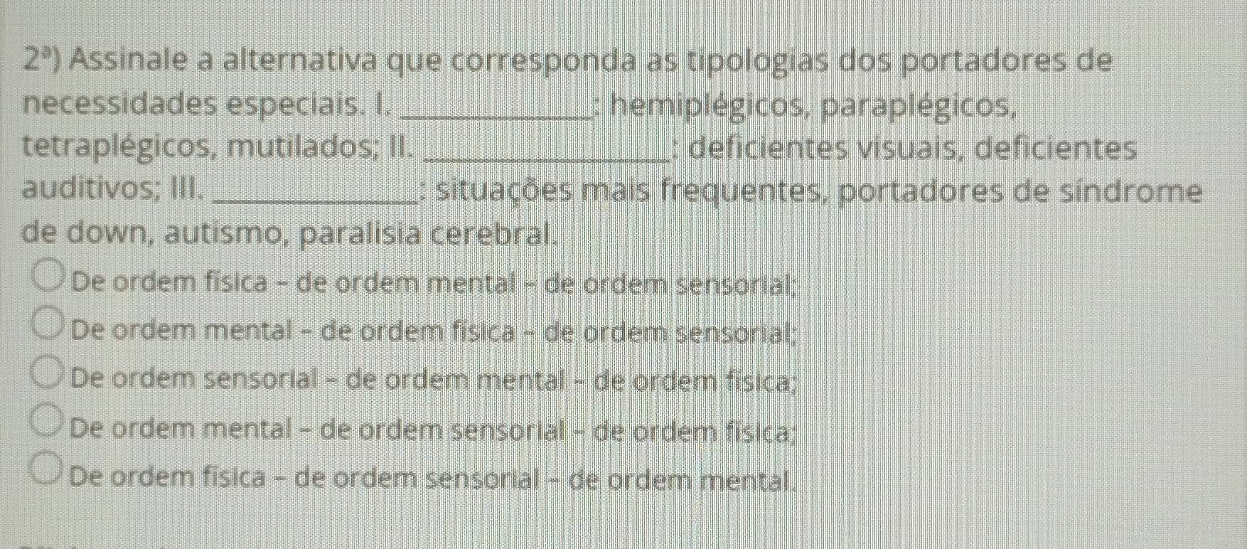 2^a) Assinale a alternativa que corresponda as tipologias dos portadores de
necessidades especiais. I. _hemiplégicos, paraplégicos,
tetraplégicos, mutilados; II. _: deficientes visuais, deficientes
auditivos; III. _: situações mais frequentes, portadores de síndrome
de down, autismo, paralisia cerebral.
De ordem física - de ordem mental - de ordem sensorial;
De ordem mental - de ordem física - de ordem sensorial;
De ordem sensorial - de ordem mental - de ordem física;
De ordem mental - de ordem sensorial - de ordem física;
De ordem fisica - de ordem sensorial - de ordem mental.