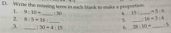 Write the missing term in each blank to make a proportion. 
1. 9:10= _ : 30 4. 15 : _  =5:6
2. 8:5=16. __. 16=3:4
5. 
3. _: 30=4:15 6. 28:10= _ :5