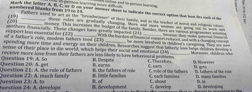 ween online and in-person learning.
mu in-person learning more difficult.
numbered blanks from 19 to 24.
5
Mark the letter A, B, C, or D on your answer sheet to indicate the correct option that best fits each of the
(19)_
Fathers used to act as the “breadwinner” of their family, and as the teacher of moral and religious values.
(20)_
, those roles are gradually changing. More and more women are going out to work and
money. This increases the budget of the family. Besides, there are various programmes assisting
mothers financially. These changes have greatly impacted (21) because they make paternal financial
support less essential for (22) . With the burden of financial support reduced, and with a changing concept
of a father's role, modem fathers tend ( 23 be more involved in children's caregiving. They are now
spending more time and energy on their children. Researches suggest that fatherly love helps children develop a
sense of their place in die world, which helps their social and emotional (24) . Moreover, children who
receive more love from their fathers are less likely to have behavioural problems.
Question 19 A. So B. Despite C. Therefore D. However
Question 20:A . get B. earns C. earn D. gets
Question 21:A . the role of fathers B. the fathers of role C. role of the fathers D. fathers of the role
Question 22:A . much family B. little families C. each families D. many families
Question 23:A . to B. of C. about D. in
uestion 24:A . develops B. development C. develop D. developing
e c e s t in m e o n ing to th e