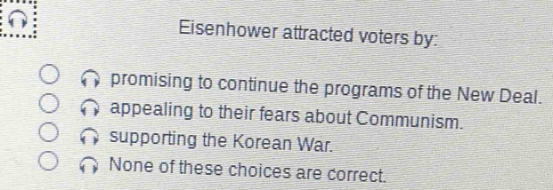 Eisenhower attracted voters by:
promising to continue the programs of the New Deal.
appealing to their fears about Communism.
supporting the Korean War.
None of these choices are correct.